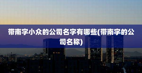 带南字小众的公司名字有哪些(带南字的公司名称)