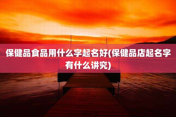 保健品食品用什么字起名好(保健品店起名字有什么讲究)