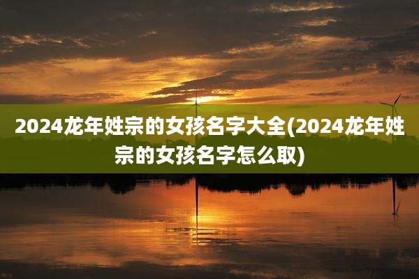 2024龙年姓宗的女孩名字大全(2024龙年姓宗的女孩名字怎么取)