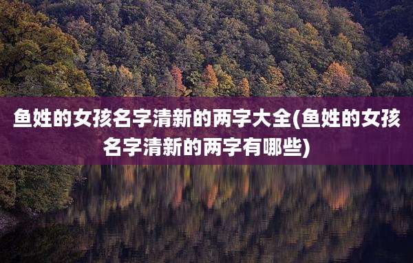 鱼姓的女孩名字清新的两字大全(鱼姓的女孩名字清新的两字有哪些)
