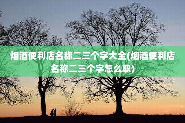 烟酒便利店名称二三个字大全(烟酒便利店名称二三个字怎么取)