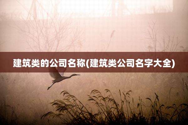 建筑类的公司名称(建筑类公司名字大全)
