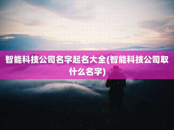 智能科技公司名字起名大全(智能科技公司取什么名字)