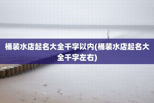 桶装水店起名大全千字以内(桶装水店起名大全千字左右)