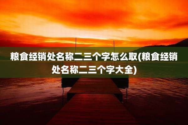粮食经销处名称二三个字怎么取(粮食经销处名称二三个字大全)