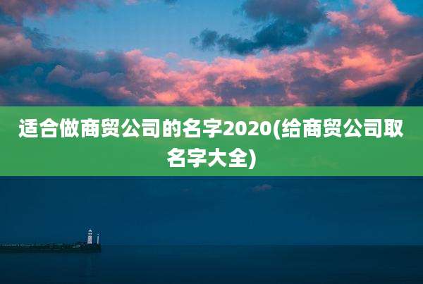 适合做商贸公司的名字2020(给商贸公司取名字大全)