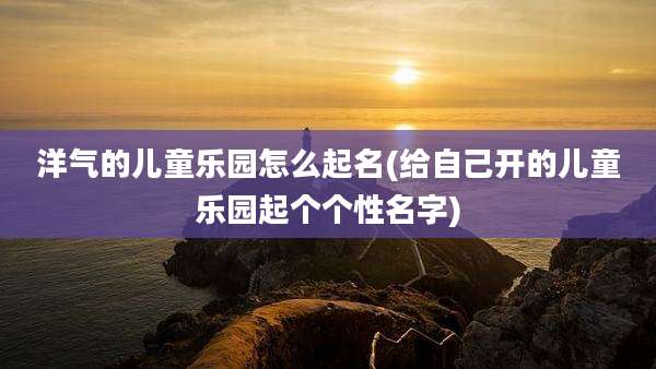 洋气的儿童乐园怎么起名(给自己开的儿童乐园起个个性名字)