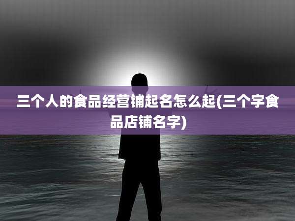 三个人的食品经营铺起名怎么起(三个字食品店铺名字)