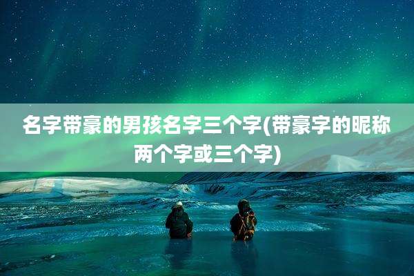 名字带豪的男孩名字三个字(带豪字的昵称两个字或三个字)