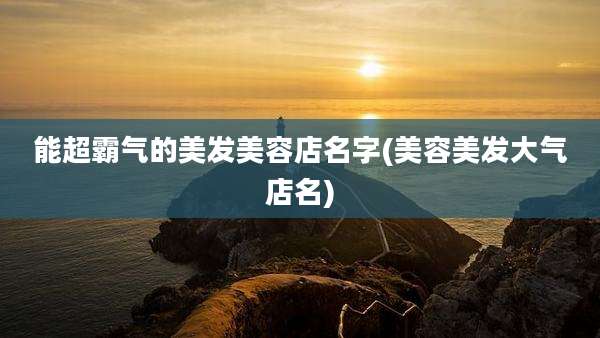能超霸气的美发美容店名字(美容美发大气店名)