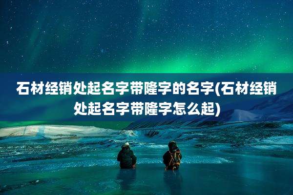 石材经销处起名字带隆字的名字(石材经销处起名字带隆字怎么起)