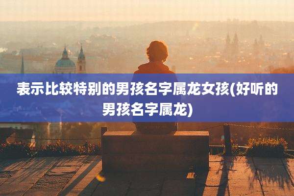 表示比较特别的男孩名字属龙女孩(好听的男孩名字属龙)