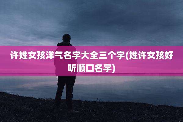 许姓女孩洋气名字大全三个字(姓许女孩好听顺口名字)