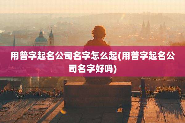 用普字起名公司名字怎么起(用普字起名公司名字好吗)