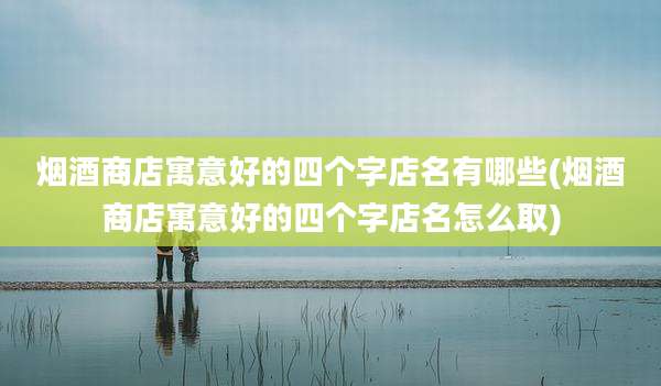 烟酒商店寓意好的四个字店名有哪些(烟酒商店寓意好的四个字店名怎么取)