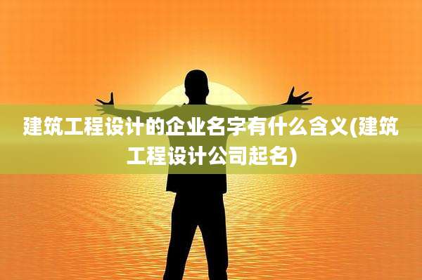 建筑工程设计的企业名字有什么含义(建筑工程设计公司起名)