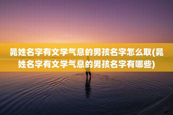 晁姓名字有文学气息的男孩名字怎么取(晁姓名字有文学气息的男孩名字有哪些)