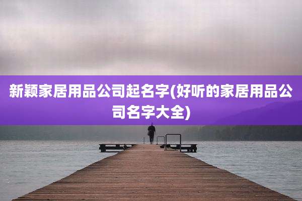 新颖家居用品公司起名字(好听的家居用品公司名字大全)