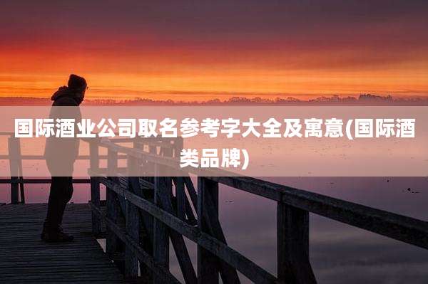 国际酒业公司取名参考字大全及寓意(国际酒类品牌)