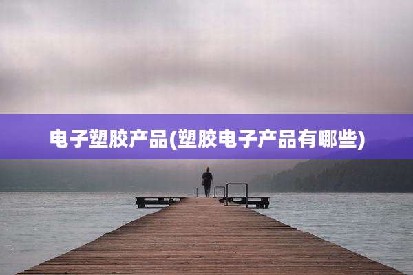 电子塑胶产品(塑胶电子产品有哪些)