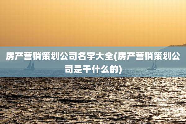 房产营销策划公司名字大全(房产营销策划公司是干什么的)