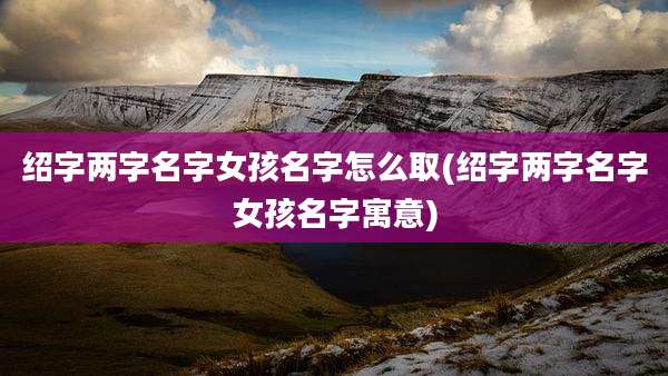 绍字两字名字女孩名字怎么取(绍字两字名字女孩名字寓意)