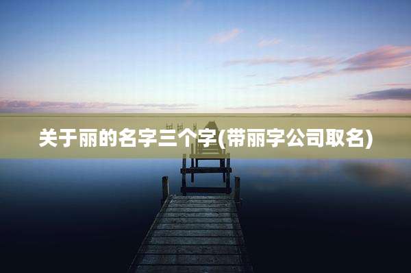 关于丽的名字三个字(带丽字公司取名)