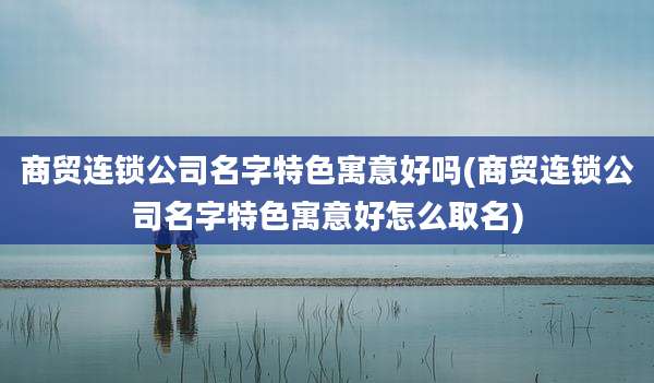 商贸连锁公司名字特色寓意好吗(商贸连锁公司名字特色寓意好怎么取名)
