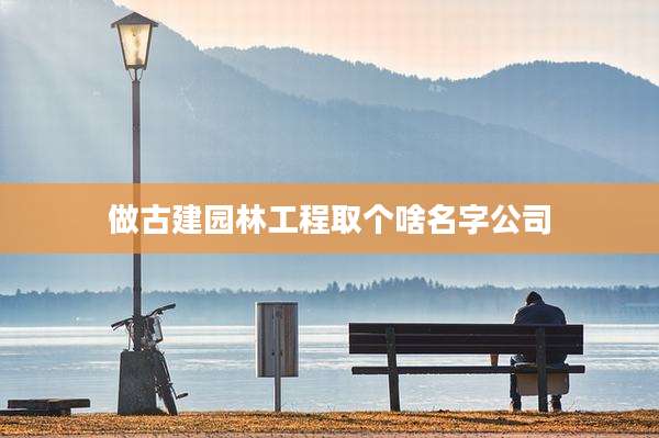 做古建园林工程取个啥名字公司