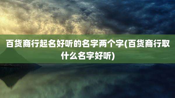 百货商行起名好听的名字两个字(百货商行取什么名字好听)
