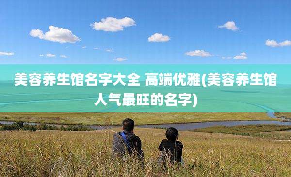 美容养生馆名字大全 高端优雅(美容养生馆人气最旺的名字)