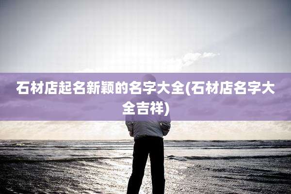 石材店起名新颖的名字大全(石材店名字大全吉祥)