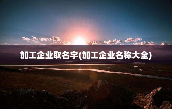 加工企业取名字(加工企业名称大全)