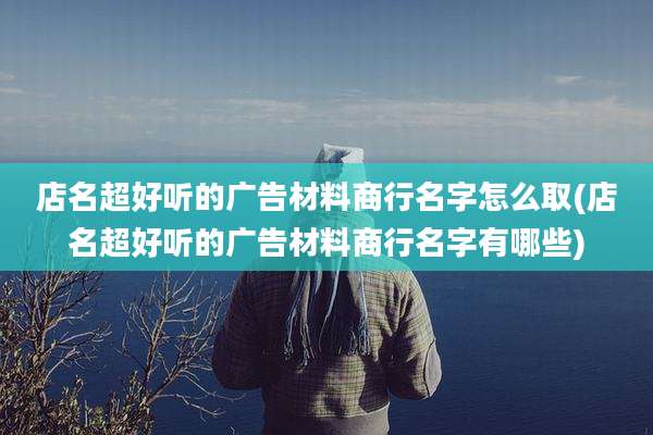 店名超好听的广告材料商行名字怎么取(店名超好听的广告材料商行名字有哪些)