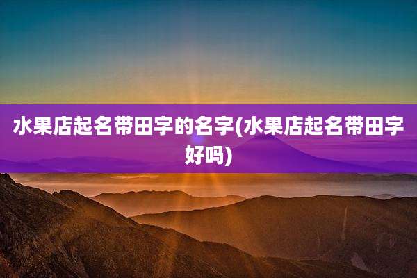 水果店起名带田字的名字(水果店起名带田字好吗)