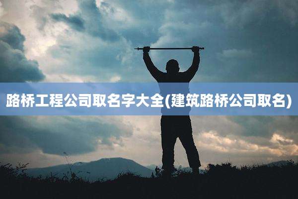 路桥工程公司取名字大全(建筑路桥公司取名)