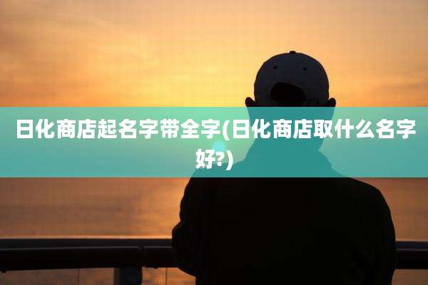 日化商店起名字带全字(日化商店取什么名字好?)