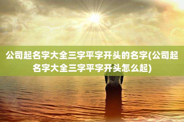 公司起名字大全三字平字开头的名字(公司起名字大全三字平字开头怎么起)