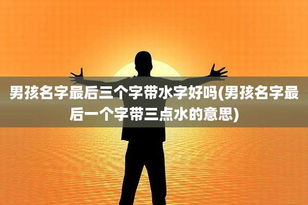 男孩名字最后三个字带水字好吗(男孩名字最后一个字带三点水的意思)
