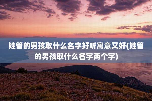 姓管的男孩取什么名字好听寓意又好(姓管的男孩取什么名字两个字)