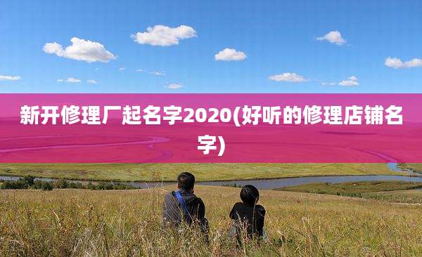 新开修理厂起名字2020(好听的修理店铺名字)
