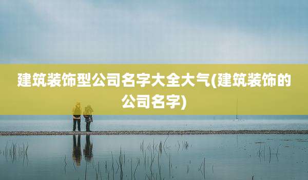 建筑装饰型公司名字大全大气(建筑装饰的公司名字)