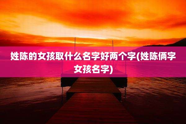 姓陈的女孩取什么名字好两个字(姓陈俩字女孩名字)