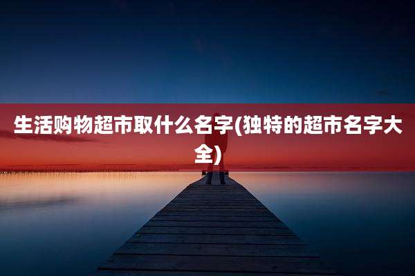 生活购物超市取什么名字(独特的超市名字大全)