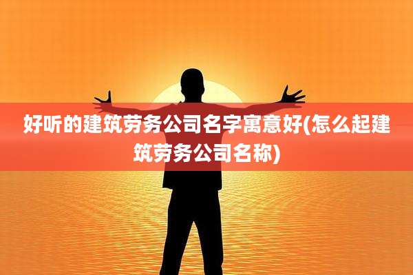 好听的建筑劳务公司名字寓意好(怎么起建筑劳务公司名称)