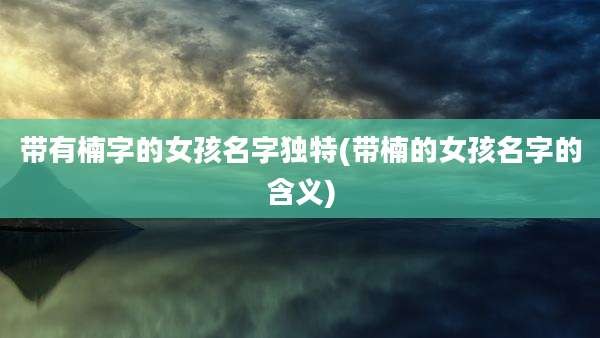 带有楠字的女孩名字独特(带楠的女孩名字的含义)