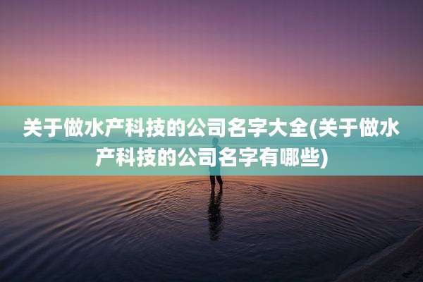 关于做水产科技的公司名字大全(关于做水产科技的公司名字有哪些)