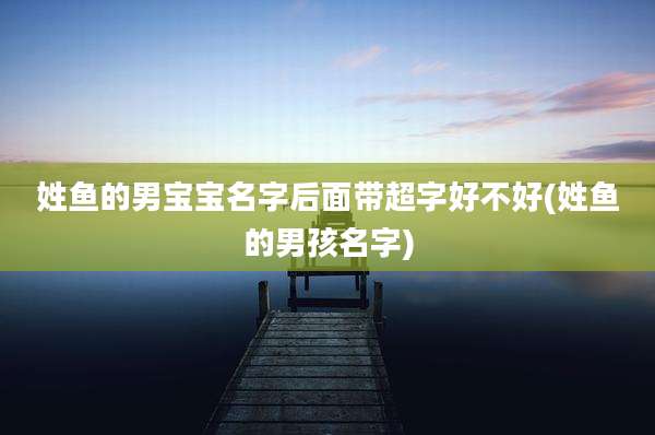 姓鱼的男宝宝名字后面带超字好不好(姓鱼的男孩名字)