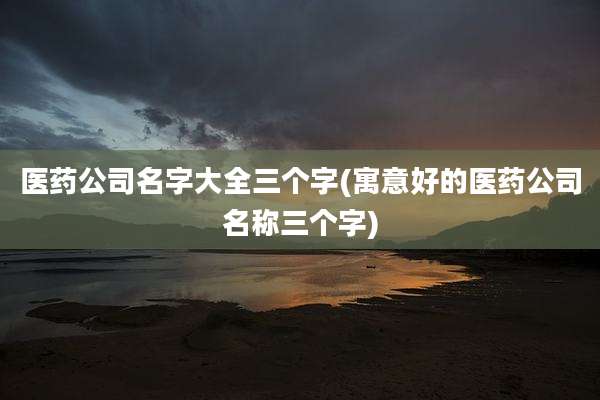 医药公司名字大全三个字(寓意好的医药公司名称三个字)