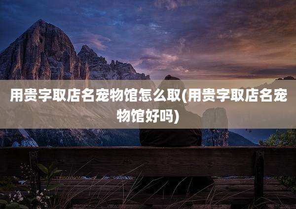 用贵字取店名宠物馆怎么取(用贵字取店名宠物馆好吗)